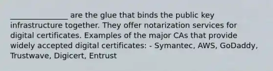 _______________ are the glue that binds the public key infrastructure together. They offer notarization services for digital certificates. Examples of the major CAs that provide widely accepted digital certificates: - Symantec, AWS, GoDaddy, Trustwave, Digicert, Entrust