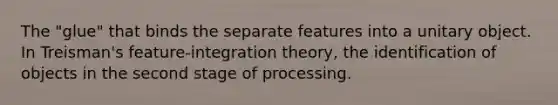 The "glue" that binds the separate features into a unitary object. In Treisman's feature-integration theory, the identification of objects in the second stage of processing.