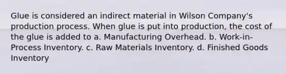 Glue is considered an indirect material in Wilson Company's production process. When glue is put into production, the cost of the glue is added to a. Manufacturing Overhead. b. Work-in-Process Inventory. c. Raw Materials Inventory. d. Finished Goods Inventory