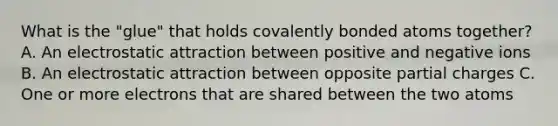 What is the "glue" that holds covalently bonded atoms together? A. An electrostatic attraction between positive and negative ions B. An electrostatic attraction between opposite partial charges C. One or more electrons that are shared between the two atoms