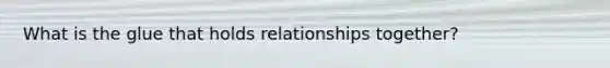 What is the glue that holds relationships together?