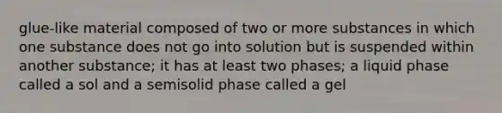 glue-like material composed of two or more substances in which one substance does not go into solution but is suspended within another substance; it has at least two phases; a liquid phase called a sol and a semisolid phase called a gel