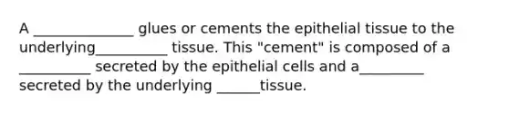 A ______________ glues or cements the epithelial tissue to the underlying__________ tissue. This "cement" is composed of a __________ secreted by the epithelial cells and a_________ secreted by the underlying ______tissue.