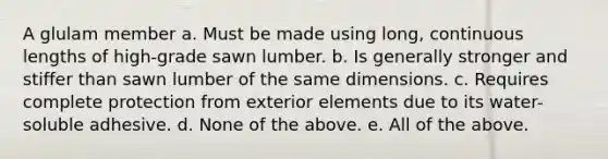 A glulam member a. Must be made using long, continuous lengths of high-grade sawn lumber. b. Is generally stronger and stiffer than sawn lumber of the same dimensions. c. Requires complete protection from exterior elements due to its water-soluble adhesive. d. None of the above. e. All of the above.