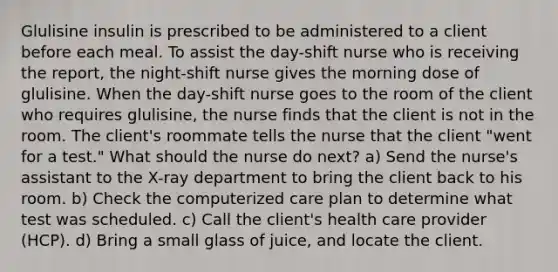 Glulisine insulin is prescribed to be administered to a client before each meal. To assist the day-shift nurse who is receiving the report, the night-shift nurse gives the morning dose of glulisine. When the day-shift nurse goes to the room of the client who requires glulisine, the nurse finds that the client is not in the room. The client's roommate tells the nurse that the client "went for a test." What should the nurse do next? a) Send the nurse's assistant to the X-ray department to bring the client back to his room. b) Check the computerized care plan to determine what test was scheduled. c) Call the client's health care provider (HCP). d) Bring a small glass of juice, and locate the client.