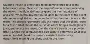 Glulisine insulin is prescribed to be administered to a client before each meal. To assist the day-shift nurse who is receiving the report, the night-shift nurse gives the morning dose of glulisine. When the day-shift nurse goes to the room of the client who requires glulisine, the nurse finds that the client is not in the room. The client's roommate tells the nurse that the client "went for a test." What should the nurse do next? Bring a small glass of juice, and locate the client. Call the client's health care provider (HCP). Check the computerized care plan to determine what test was scheduled. Send the nurse's assistant to the x-ray department to bring the client back to the room.