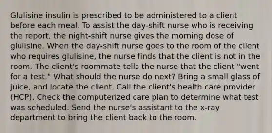 Glulisine insulin is prescribed to be administered to a client before each meal. To assist the day-shift nurse who is receiving the report, the night-shift nurse gives the morning dose of glulisine. When the day-shift nurse goes to the room of the client who requires glulisine, the nurse finds that the client is not in the room. The client's roommate tells the nurse that the client "went for a test." What should the nurse do next? Bring a small glass of juice, and locate the client. Call the client's health care provider (HCP). Check the computerized care plan to determine what test was scheduled. Send the nurse's assistant to the x-ray department to bring the client back to the room.