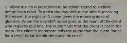 Glulisine insulin is prescribed to be administered to a client before each meal. To assist the day-shift nurse who is receiving the report, the night-shift nurse gives the morning dose of glulisine. When the day-shift nurse goes to the room of the client who requires glulisine, the nurse finds that the client is not in the room. The client's roommate tells the nurse that the client "went for a test." What should the nurse do next?