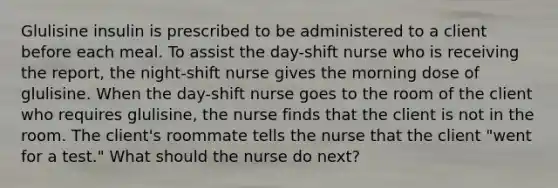 Glulisine insulin is prescribed to be administered to a client before each meal. To assist the day-shift nurse who is receiving the report, the night-shift nurse gives the morning dose of glulisine. When the day-shift nurse goes to the room of the client who requires glulisine, the nurse finds that the client is not in the room. The client's roommate tells the nurse that the client "went for a test." What should the nurse do next?