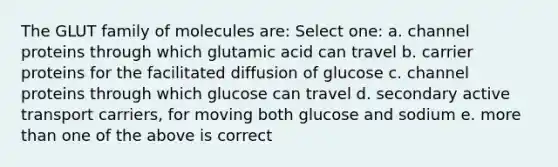 The GLUT family of molecules are: Select one: a. channel proteins through which glutamic acid can travel b. carrier proteins for the facilitated diffusion of glucose c. channel proteins through which glucose can travel d. secondary active transport carriers, for moving both glucose and sodium e. more than one of the above is correct