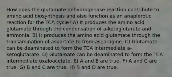 How does the glutamate dehydrogenase reaction contribute to amino acid biosynthesis and also function as an anaplerotic reaction for the TCA cycle? A) It produces the amino acid glutamate through the condensation of a-ketoglutarate and ammonia. B) It produces the amino acid glutamate through the transamination of aspartate to from asparagine. C) Glutamate can be deaminated to form the TCA intermediate a-ketoglutarate. D) Glutamate can be deaminated to form the TCA intermediate oxaloacetate. E) A and E are true. F) A and C are true. G) B and C are true. H) B and D are true.