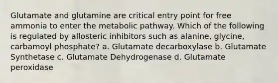 Glutamate and glutamine are critical entry point for free ammonia to enter the metabolic pathway. Which of the following is regulated by allosteric inhibitors such as alanine, glycine, carbamoyl phosphate? a. Glutamate decarboxylase b. Glutamate Synthetase c. Glutamate Dehydrogenase d. Glutamate peroxidase