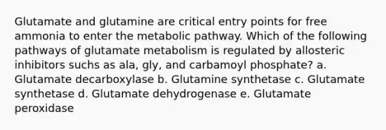 Glutamate and glutamine are critical entry points for free ammonia to enter the metabolic pathway. Which of the following pathways of glutamate metabolism is regulated by allosteric inhibitors suchs as ala, gly, and carbamoyl phosphate? a. Glutamate decarboxylase b. Glutamine synthetase c. Glutamate synthetase d. Glutamate dehydrogenase e. Glutamate peroxidase