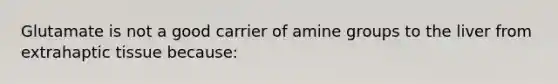 Glutamate is not a good carrier of amine groups to the liver from extrahaptic tissue because: