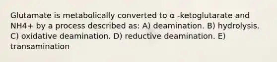 Glutamate is metabolically converted to α -ketoglutarate and NH4+ by a process described as: A) deamination. B) hydrolysis. C) oxidative deamination. D) reductive deamination. E) transamination