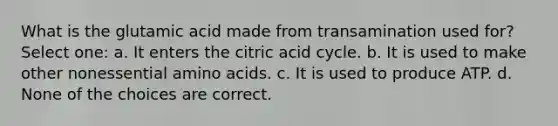 What is the glutamic acid made from transamination used for? Select one: a. It enters the citric acid cycle. b. It is used to make other nonessential amino acids. c. It is used to produce ATP. d. None of the choices are correct.