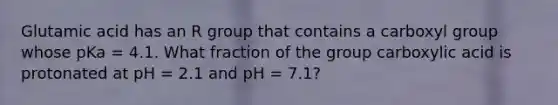 Glutamic acid has an R group that contains a carboxyl group whose pKa = 4.1. What fraction of the group carboxylic acid is protonated at pH = 2.1 and pH = 7.1?