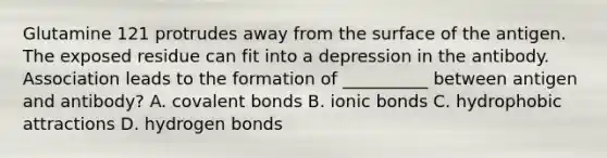 Glutamine 121 protrudes away from the surface of the antigen. The exposed residue can fit into a depression in the antibody. Association leads to the formation of __________ between antigen and antibody? A. <a href='https://www.questionai.com/knowledge/kWply8IKUM-covalent-bonds' class='anchor-knowledge'>covalent bonds</a> B. <a href='https://www.questionai.com/knowledge/kvOuFG6fy1-ionic-bonds' class='anchor-knowledge'>ionic bonds</a> C. hydrophobic attractions D. hydrogen bonds