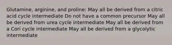 Glutamine, arginine, and proline: May all be derived from a citric acid cycle intermediate Do not have a common precursor May all be derived from urea cycle intermediate May all be derived from a Cori cycle intermediate May all be derived from a glycolytic intermediate