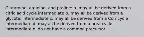 Glutamine, arginine, and proline: a. may all be derived from a citric acid cycle intermediate b. may all be derived from a glycotic intermediate c. may all be derived from a Cori cycle intermediate d. may all be derived from a urea cycle intermediate e. do not have a common precursor