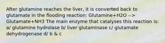 After glutamine reaches the liver, it is converted back to glutamate in the flooding reaction: Glutamine+H2O --> Glutamate+NH3 The main enzyme that catalyses this reaction is: a/ glutamine hydrolase b/ liver glutaminase c/ glutamate dehydrogenase d/ b & c