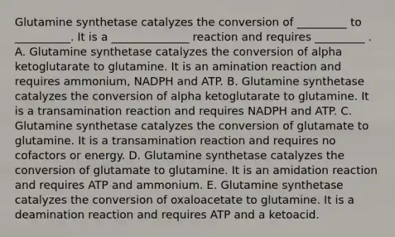 Glutamine synthetase catalyzes the conversion of _________ to __________. It is a ______________ reaction and requires _________ . A. Glutamine synthetase catalyzes the conversion of alpha ketoglutarate to glutamine. It is an amination reaction and requires ammonium, NADPH and ATP. B. Glutamine synthetase catalyzes the conversion of alpha ketoglutarate to glutamine. It is a transamination reaction and requires NADPH and ATP. C. Glutamine synthetase catalyzes the conversion of glutamate to glutamine. It is a transamination reaction and requires no cofactors or energy. D. Glutamine synthetase catalyzes the conversion of glutamate to glutamine. It is an amidation reaction and requires ATP and ammonium. E. Glutamine synthetase catalyzes the conversion of oxaloacetate to glutamine. It is a deamination reaction and requires ATP and a ketoacid.