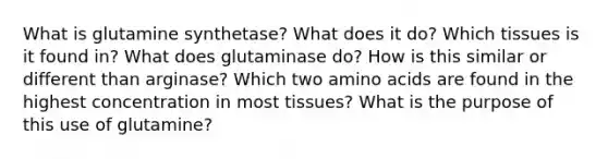 What is glutamine synthetase? What does it do? Which tissues is it found in? What does glutaminase do? How is this similar or different than arginase? Which two <a href='https://www.questionai.com/knowledge/k9gb720LCl-amino-acids' class='anchor-knowledge'>amino acids</a> are found in the highest concentration in most tissues? What is the purpose of this use of glutamine?