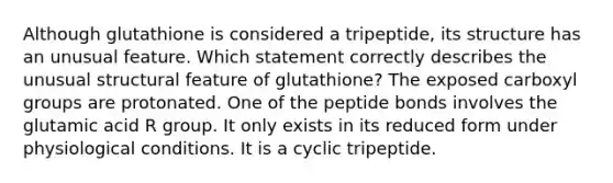 Although glutathione is considered a tripeptide, its structure has an unusual feature. Which statement correctly describes the unusual structural feature of glutathione? The exposed carboxyl groups are protonated. One of the peptide bonds involves the glutamic acid R group. It only exists in its reduced form under physiological conditions. It is a cyclic tripeptide.