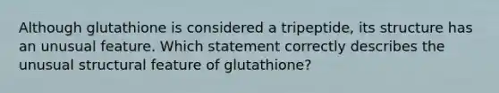 Although glutathione is considered a tripeptide, its structure has an unusual feature. Which statement correctly describes the unusual structural feature of glutathione?