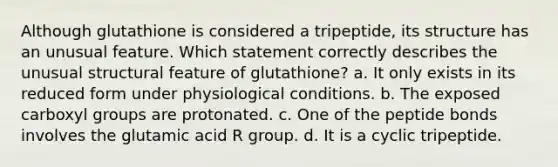 Although glutathione is considered a tripeptide, its structure has an unusual feature. Which statement correctly describes the unusual structural feature of glutathione? a. It only exists in its reduced form under physiological conditions. b. The exposed carboxyl groups are protonated. c. One of the peptide bonds involves the glutamic acid R group. d. It is a cyclic tripeptide.