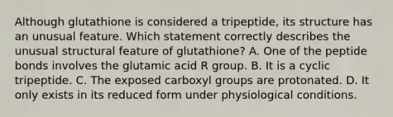 Although glutathione is considered a tripeptide, its structure has an unusual feature. Which statement correctly describes the unusual structural feature of glutathione? A. One of the peptide bonds involves the glutamic acid R group. B. It is a cyclic tripeptide. C. The exposed carboxyl groups are protonated. D. It only exists in its reduced form under physiological conditions.