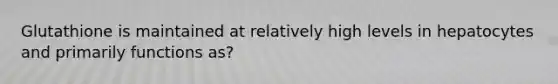 Glutathione is maintained at relatively high levels in hepatocytes and primarily functions as?