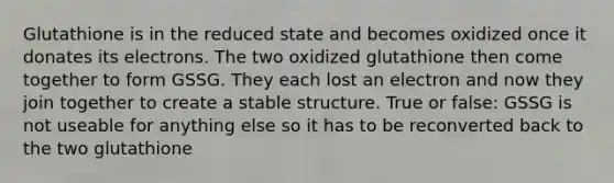 Glutathione is in the reduced state and becomes oxidized once it donates its electrons. The two oxidized glutathione then come together to form GSSG. They each lost an electron and now they join together to create a stable structure. True or false: GSSG is not useable for anything else so it has to be reconverted back to the two glutathione