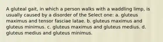 A gluteal gait, in which a person walks with a waddling limp, is usually caused by a disorder of the Select one: a. gluteus maximus and tensor fasciae latae. b. gluteus maximus and gluteus minimus. c. gluteus maximus and gluteus medius. d. gluteus medius and gluteus minimus.