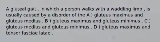 A gluteal gait , in which a person walks with a waddling limp , is usually caused by a disorder of the A ) gluteus maximus and gluteus medius . B ) gluteus maximus and gluteus minimus . C ) gluteus medius and gluteus minimus . D ) gluteus maximus and tensor fasciae latae .