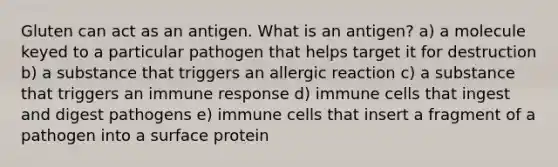 Gluten can act as an antigen. What is an antigen? a) a molecule keyed to a particular pathogen that helps target it for destruction b) a substance that triggers an allergic reaction c) a substance that triggers an immune response d) immune cells that ingest and digest pathogens e) immune cells that insert a fragment of a pathogen into a surface protein