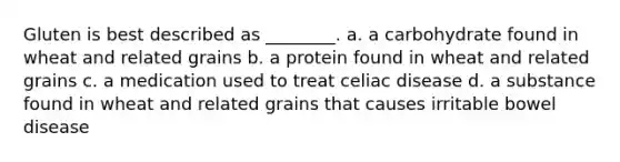 Gluten is best described as ________. a. a carbohydrate found in wheat and related grains b. a protein found in wheat and related grains c. a medication used to treat celiac disease d. a substance found in wheat and related grains that causes irritable bowel disease