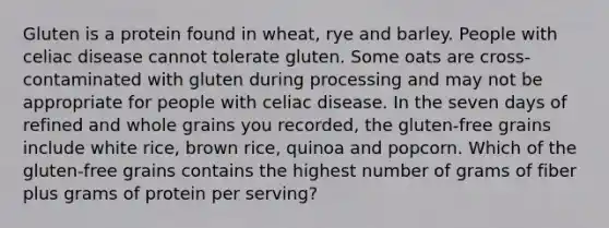 Gluten is a protein found in wheat, rye and barley. People with celiac disease cannot tolerate gluten. Some oats are cross-contaminated with gluten during processing and may not be appropriate for people with celiac disease. In the seven days of refined and whole grains you recorded, the gluten-free grains include white rice, brown rice, quinoa and popcorn. Which of the gluten-free grains contains the highest number of grams of fiber plus grams of protein per serving?