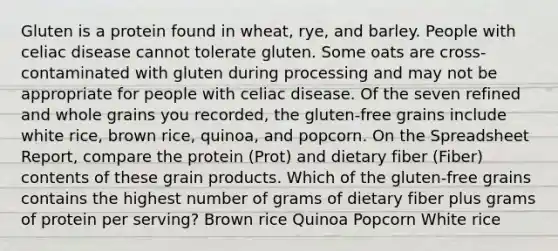 Gluten is a protein found in wheat, rye, and barley. People with celiac disease cannot tolerate gluten. Some oats are cross-contaminated with gluten during processing and may not be appropriate for people with celiac disease. Of the seven refined and whole grains you recorded, the gluten-free grains include white rice, brown rice, quinoa, and popcorn. On the Spreadsheet Report, compare the protein (Prot) and dietary fiber (Fiber) contents of these grain products. Which of the gluten-free grains contains the highest number of grams of dietary fiber plus grams of protein per serving? Brown rice Quinoa Popcorn White rice