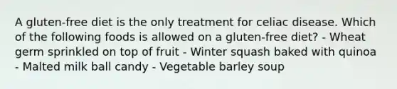 A gluten-free diet is the only treatment for celiac disease. Which of the following foods is allowed on a gluten-free diet? - Wheat germ sprinkled on top of fruit - Winter squash baked with quinoa - Malted milk ball candy - Vegetable barley soup