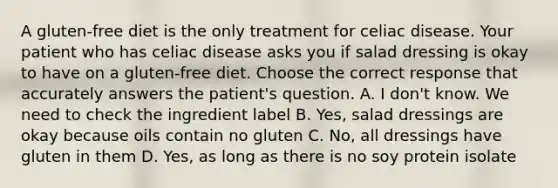 A gluten-free diet is the only treatment for celiac disease. Your patient who has celiac disease asks you if salad dressing is okay to have on a gluten-free diet. Choose the correct response that accurately answers the patient's question. A. I don't know. We need to check the ingredient label B. Yes, salad dressings are okay because oils contain no gluten C. No, all dressings have gluten in them D. Yes, as long as there is no soy protein isolate