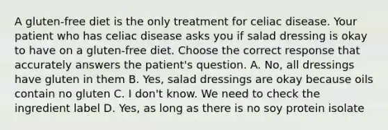 A gluten-free diet is the only treatment for celiac disease. Your patient who has celiac disease asks you if salad dressing is okay to have on a gluten-free diet. Choose the correct response that accurately answers the patient's question. A. No, all dressings have gluten in them B. Yes, salad dressings are okay because oils contain no gluten C. I don't know. We need to check the ingredient label D. Yes, as long as there is no soy protein isolate