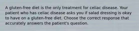 A gluten-free diet is the only treatment for celiac disease. Your patient who has celiac disease asks you if salad dressing is okay to have on a gluten-free diet. Choose the correct response that accurately answers the patient's question.