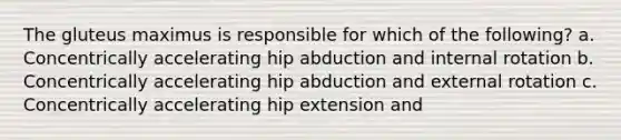 The gluteus maximus is responsible for which of the following? a. Concentrically accelerating hip abduction and internal rotation b. Concentrically accelerating hip abduction and external rotation c. Concentrically accelerating hip extension and