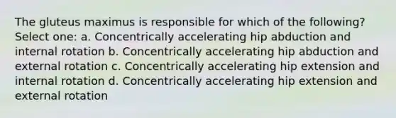 The gluteus maximus is responsible for which of the following? Select one: a. Concentrically accelerating hip abduction and internal rotation b. Concentrically accelerating hip abduction and external rotation c. Concentrically accelerating hip extension and internal rotation d. Concentrically accelerating hip extension and external rotation
