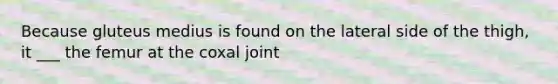 Because gluteus medius is found on the lateral side of the thigh, it ___ the femur at the coxal joint