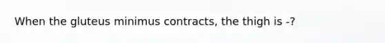 When the gluteus minimus contracts, the thigh is -?