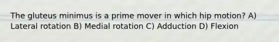 The gluteus minimus is a prime mover in which hip motion? A) Lateral rotation B) Medial rotation C) Adduction D) Flexion