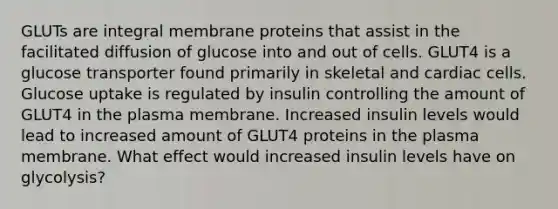 GLUTs are integral membrane proteins that assist in the facilitated diffusion of glucose into and out of cells. GLUT4 is a glucose transporter found primarily in skeletal and cardiac cells. Glucose uptake is regulated by insulin controlling the amount of GLUT4 in the plasma membrane. Increased insulin levels would lead to increased amount of GLUT4 proteins in the plasma membrane. What effect would increased insulin levels have on glycolysis?