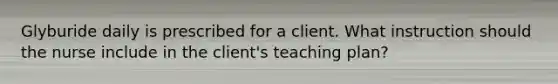 Glyburide daily is prescribed for a client. What instruction should the nurse include in the client's teaching plan?